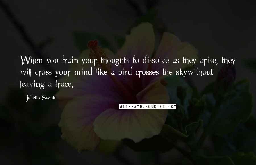 Julietta Suzuki Quotes: When you train your thoughts to dissolve as they arise, they will cross your mind like a bird crosses the skywithout leaving a trace.