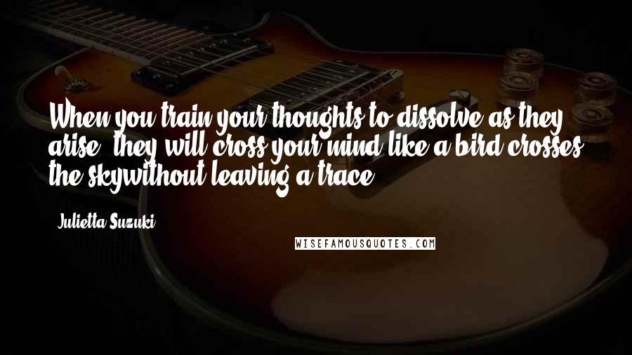Julietta Suzuki Quotes: When you train your thoughts to dissolve as they arise, they will cross your mind like a bird crosses the skywithout leaving a trace.