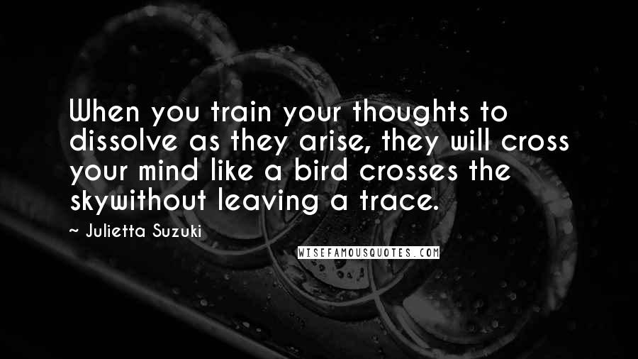 Julietta Suzuki Quotes: When you train your thoughts to dissolve as they arise, they will cross your mind like a bird crosses the skywithout leaving a trace.