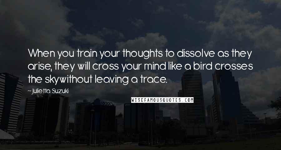 Julietta Suzuki Quotes: When you train your thoughts to dissolve as they arise, they will cross your mind like a bird crosses the skywithout leaving a trace.