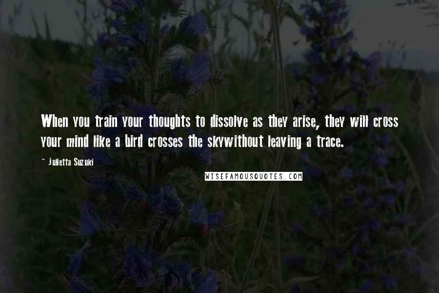 Julietta Suzuki Quotes: When you train your thoughts to dissolve as they arise, they will cross your mind like a bird crosses the skywithout leaving a trace.