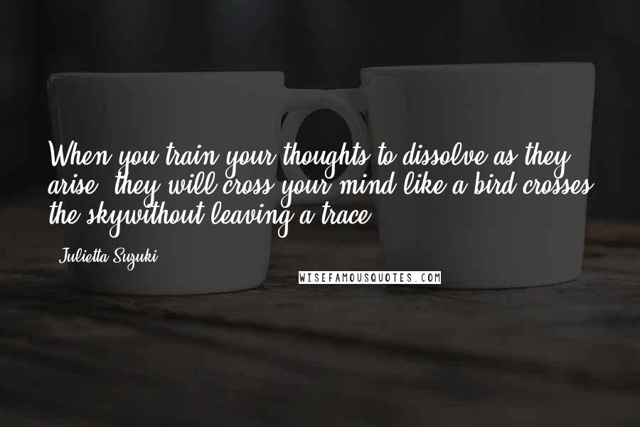 Julietta Suzuki Quotes: When you train your thoughts to dissolve as they arise, they will cross your mind like a bird crosses the skywithout leaving a trace.