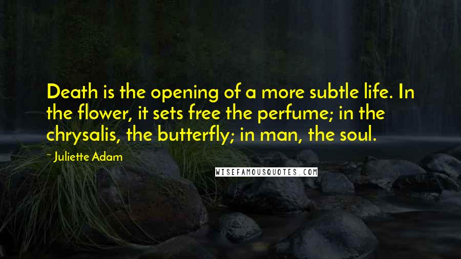 Juliette Adam Quotes: Death is the opening of a more subtle life. In the flower, it sets free the perfume; in the chrysalis, the butterfly; in man, the soul.