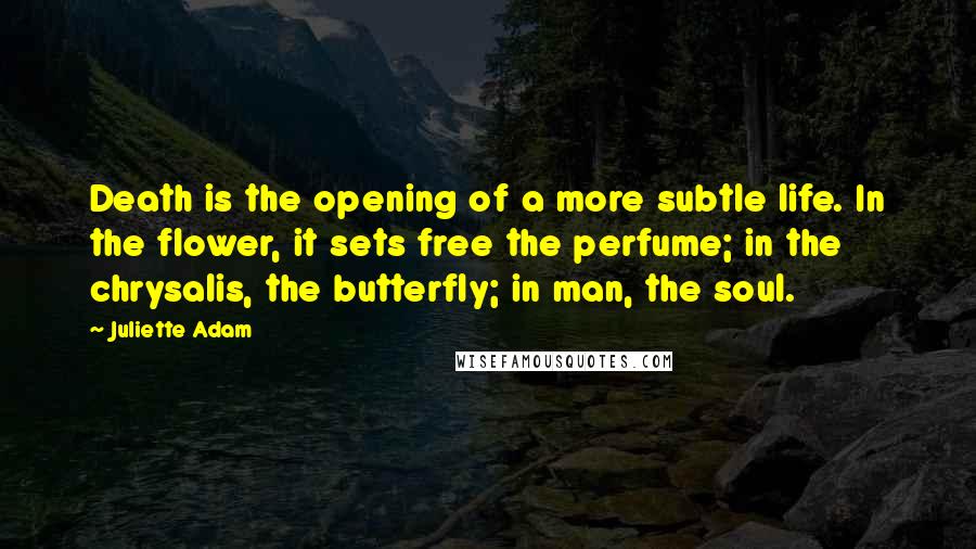 Juliette Adam Quotes: Death is the opening of a more subtle life. In the flower, it sets free the perfume; in the chrysalis, the butterfly; in man, the soul.