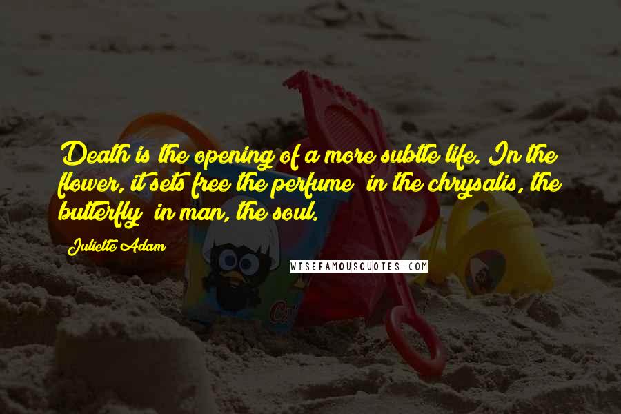 Juliette Adam Quotes: Death is the opening of a more subtle life. In the flower, it sets free the perfume; in the chrysalis, the butterfly; in man, the soul.