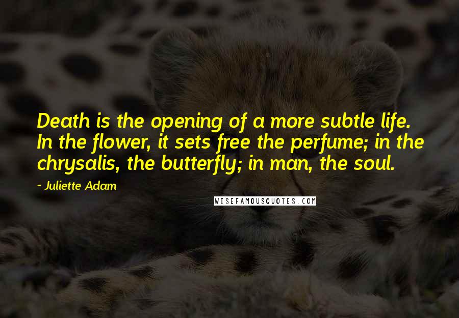 Juliette Adam Quotes: Death is the opening of a more subtle life. In the flower, it sets free the perfume; in the chrysalis, the butterfly; in man, the soul.
