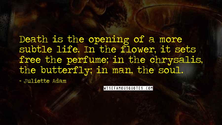 Juliette Adam Quotes: Death is the opening of a more subtle life. In the flower, it sets free the perfume; in the chrysalis, the butterfly; in man, the soul.