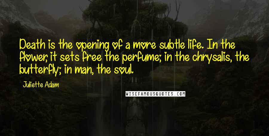 Juliette Adam Quotes: Death is the opening of a more subtle life. In the flower, it sets free the perfume; in the chrysalis, the butterfly; in man, the soul.