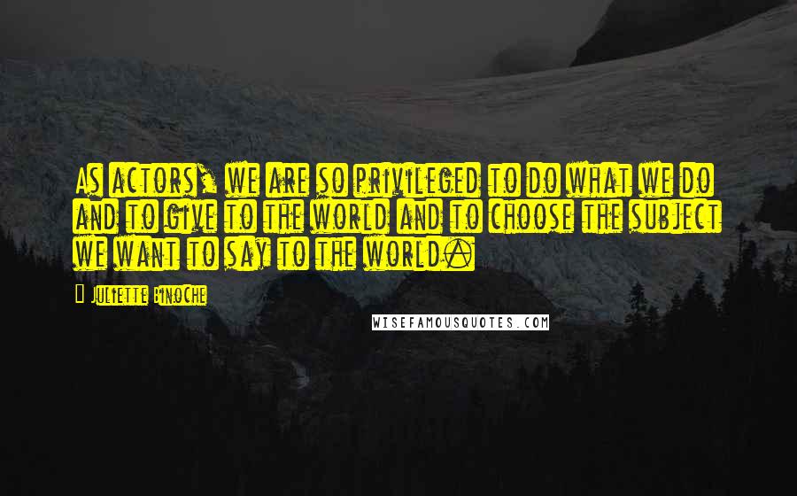 Juliette Binoche Quotes: As actors, we are so privileged to do what we do and to give to the world and to choose the subject we want to say to the world.