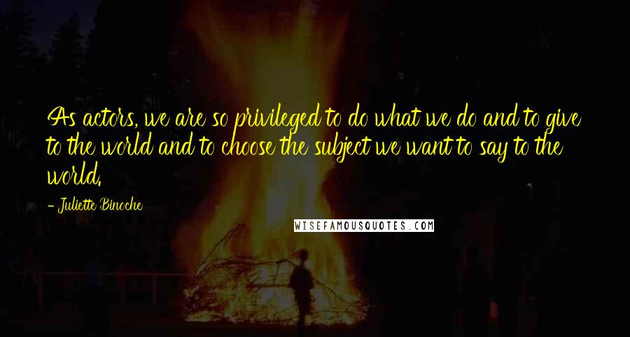 Juliette Binoche Quotes: As actors, we are so privileged to do what we do and to give to the world and to choose the subject we want to say to the world.