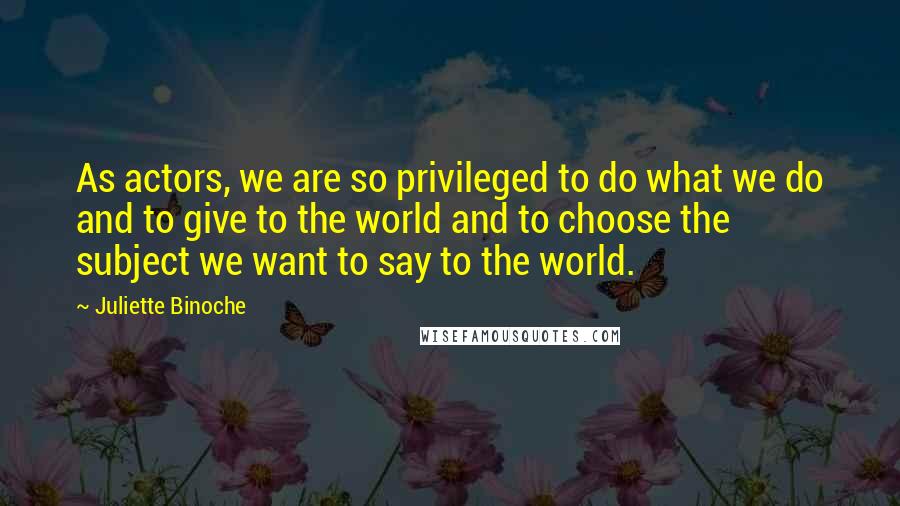 Juliette Binoche Quotes: As actors, we are so privileged to do what we do and to give to the world and to choose the subject we want to say to the world.