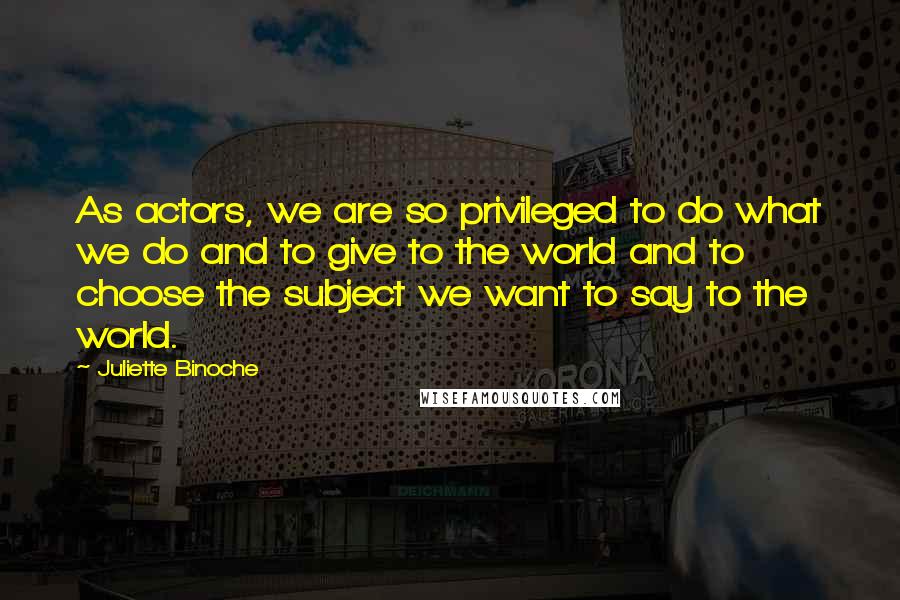 Juliette Binoche Quotes: As actors, we are so privileged to do what we do and to give to the world and to choose the subject we want to say to the world.