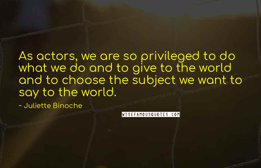 Juliette Binoche Quotes: As actors, we are so privileged to do what we do and to give to the world and to choose the subject we want to say to the world.