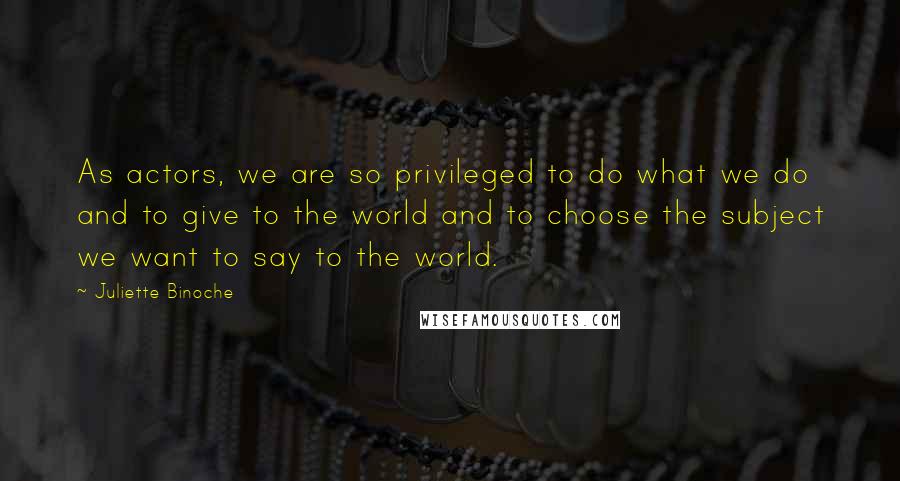 Juliette Binoche Quotes: As actors, we are so privileged to do what we do and to give to the world and to choose the subject we want to say to the world.