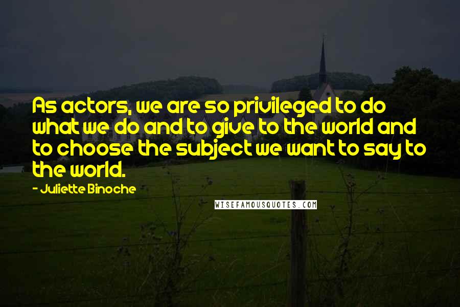 Juliette Binoche Quotes: As actors, we are so privileged to do what we do and to give to the world and to choose the subject we want to say to the world.