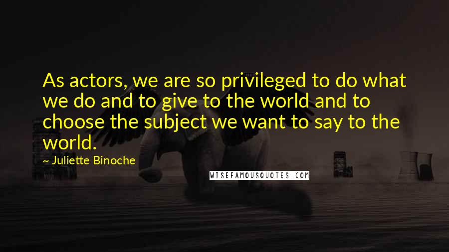 Juliette Binoche Quotes: As actors, we are so privileged to do what we do and to give to the world and to choose the subject we want to say to the world.