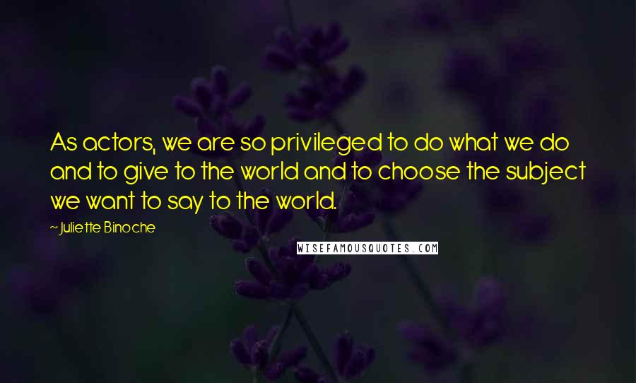 Juliette Binoche Quotes: As actors, we are so privileged to do what we do and to give to the world and to choose the subject we want to say to the world.