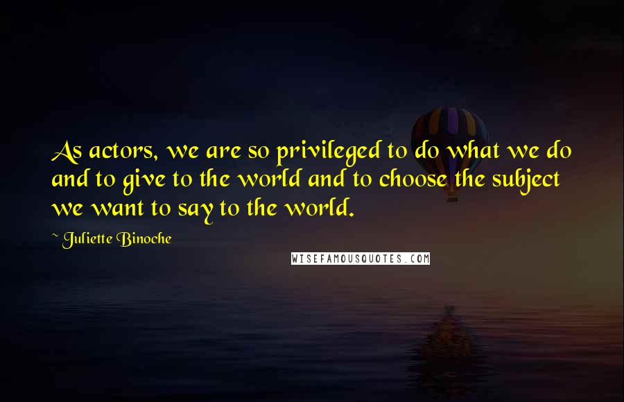 Juliette Binoche Quotes: As actors, we are so privileged to do what we do and to give to the world and to choose the subject we want to say to the world.