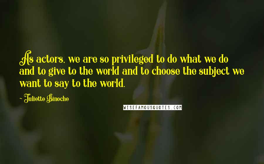 Juliette Binoche Quotes: As actors, we are so privileged to do what we do and to give to the world and to choose the subject we want to say to the world.