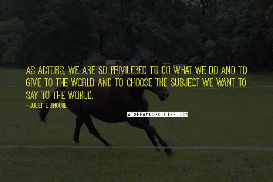 Juliette Binoche Quotes: As actors, we are so privileged to do what we do and to give to the world and to choose the subject we want to say to the world.