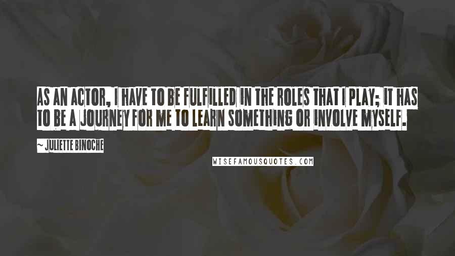 Juliette Binoche Quotes: As an actor, I have to be fulfilled in the roles that I play; it has to be a journey for me to learn something or involve myself.