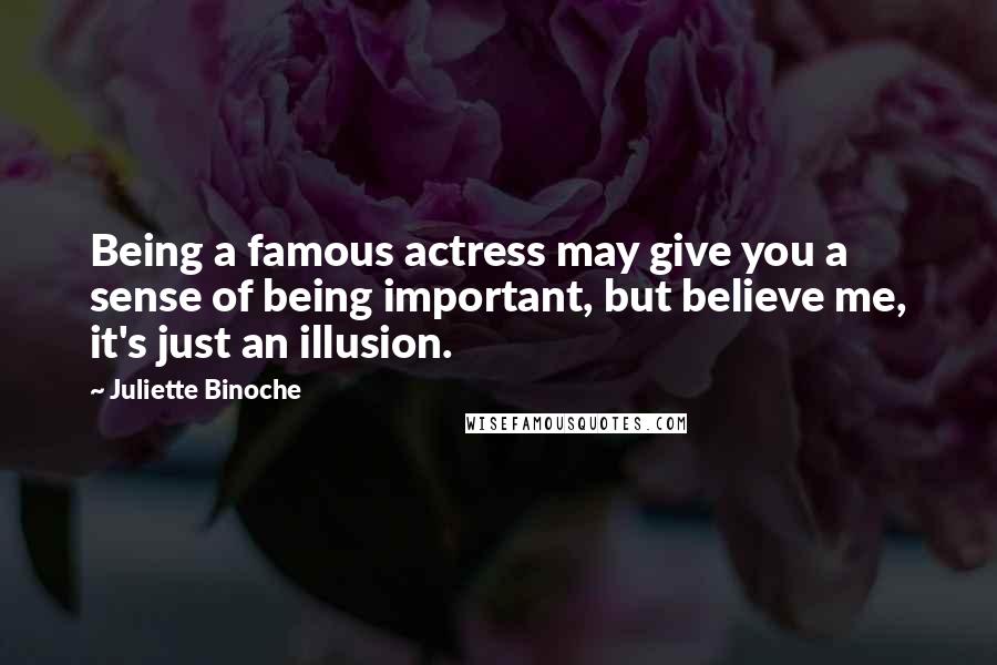 Juliette Binoche Quotes: Being a famous actress may give you a sense of being important, but believe me, it's just an illusion.