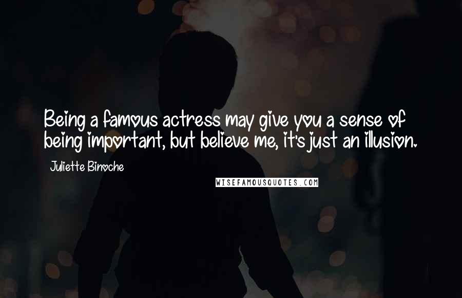 Juliette Binoche Quotes: Being a famous actress may give you a sense of being important, but believe me, it's just an illusion.