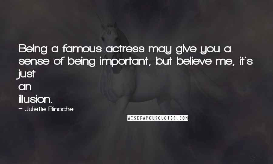 Juliette Binoche Quotes: Being a famous actress may give you a sense of being important, but believe me, it's just an illusion.