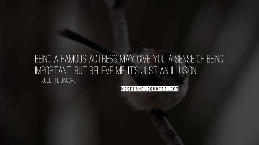 Juliette Binoche Quotes: Being a famous actress may give you a sense of being important, but believe me, it's just an illusion.