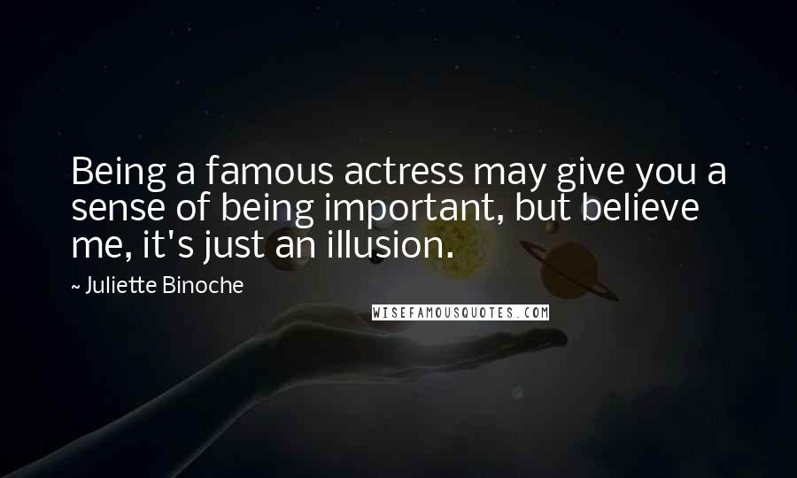 Juliette Binoche Quotes: Being a famous actress may give you a sense of being important, but believe me, it's just an illusion.