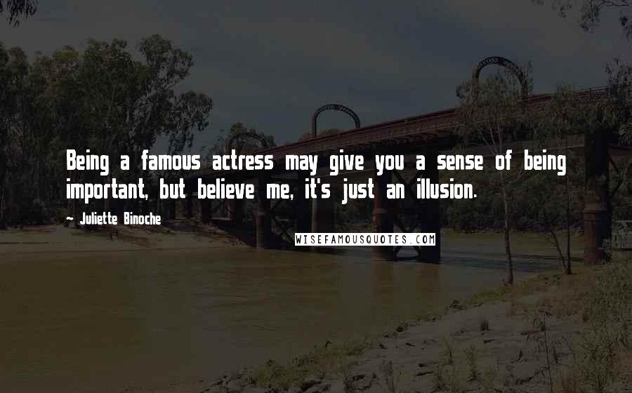 Juliette Binoche Quotes: Being a famous actress may give you a sense of being important, but believe me, it's just an illusion.