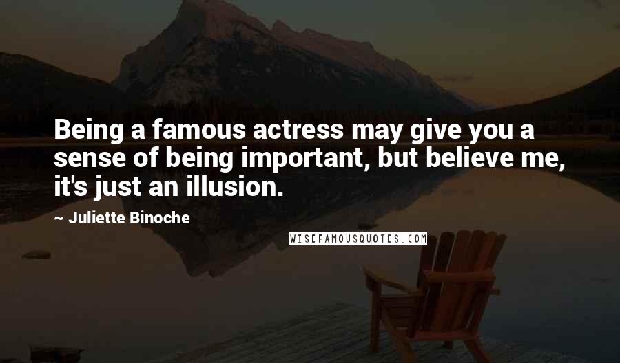 Juliette Binoche Quotes: Being a famous actress may give you a sense of being important, but believe me, it's just an illusion.