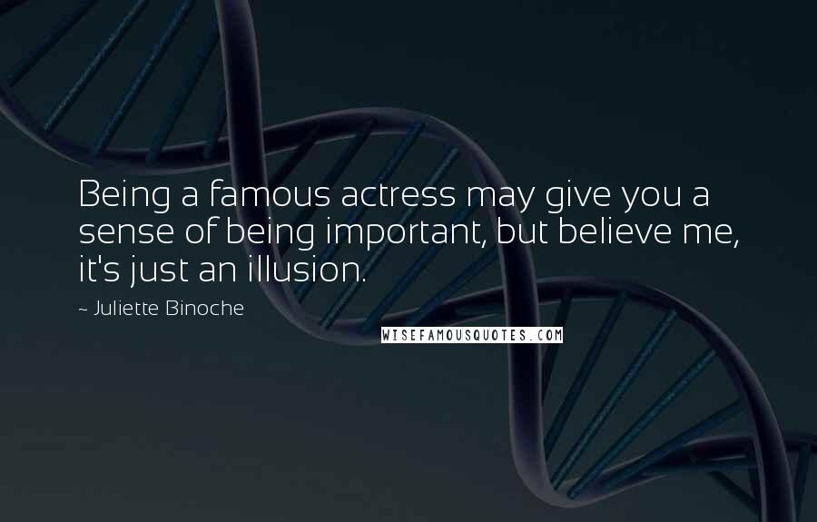 Juliette Binoche Quotes: Being a famous actress may give you a sense of being important, but believe me, it's just an illusion.