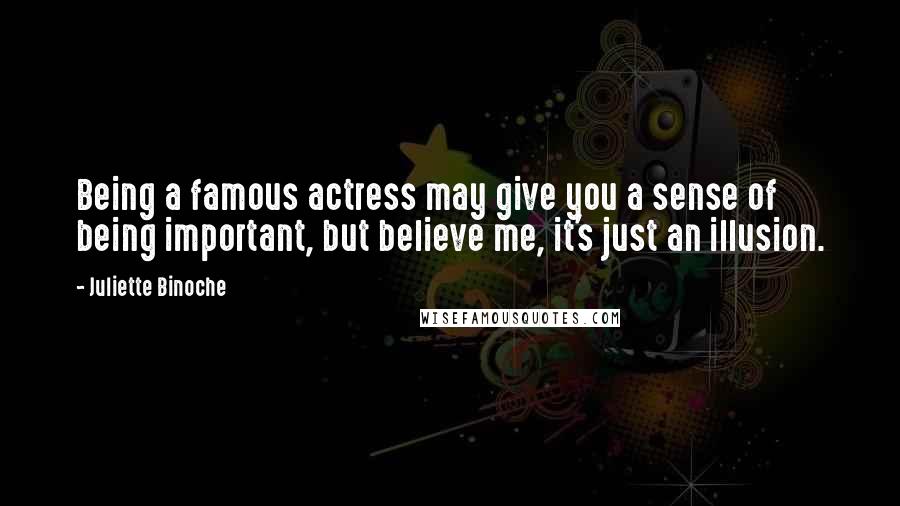 Juliette Binoche Quotes: Being a famous actress may give you a sense of being important, but believe me, it's just an illusion.