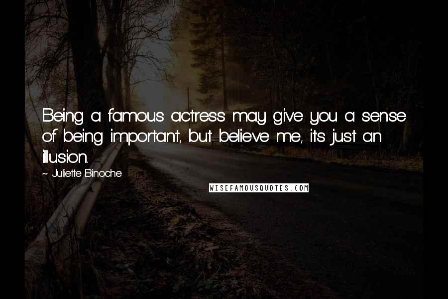 Juliette Binoche Quotes: Being a famous actress may give you a sense of being important, but believe me, it's just an illusion.