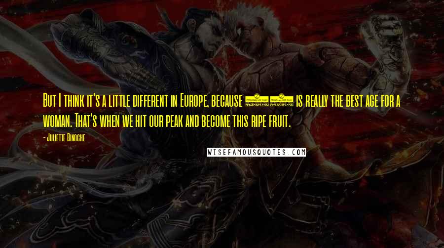 Juliette Binoche Quotes: But I think it's a little different in Europe, because 40 is really the best age for a woman. That's when we hit our peak and become this ripe fruit.