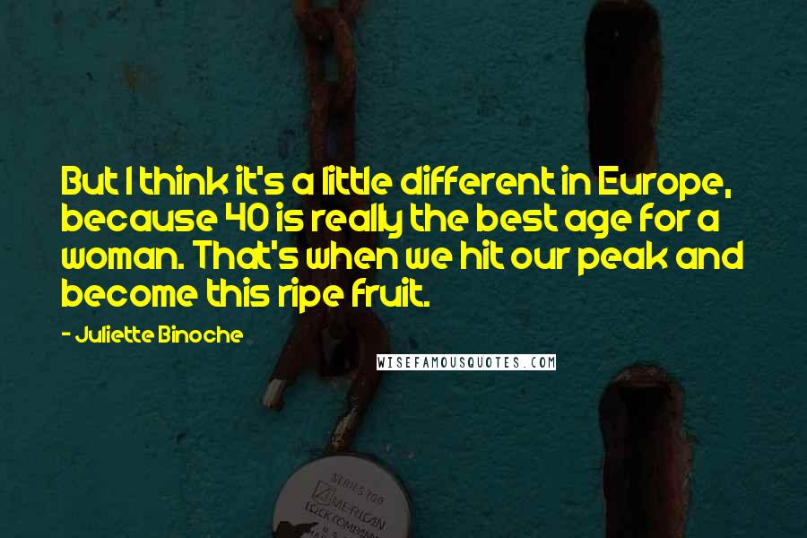 Juliette Binoche Quotes: But I think it's a little different in Europe, because 40 is really the best age for a woman. That's when we hit our peak and become this ripe fruit.