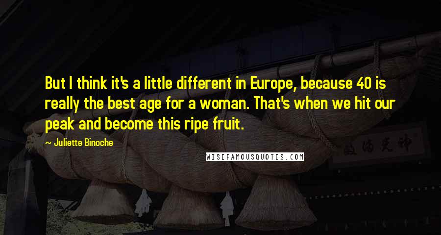 Juliette Binoche Quotes: But I think it's a little different in Europe, because 40 is really the best age for a woman. That's when we hit our peak and become this ripe fruit.