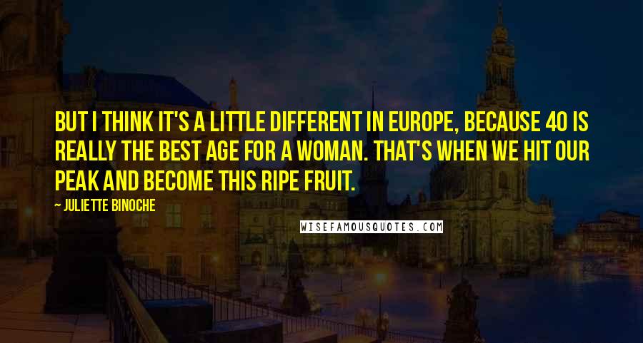 Juliette Binoche Quotes: But I think it's a little different in Europe, because 40 is really the best age for a woman. That's when we hit our peak and become this ripe fruit.