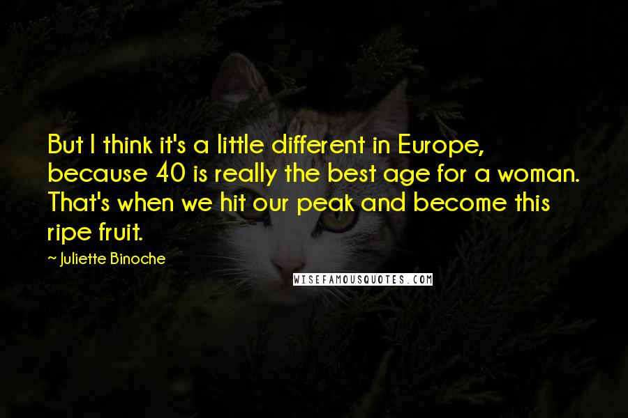 Juliette Binoche Quotes: But I think it's a little different in Europe, because 40 is really the best age for a woman. That's when we hit our peak and become this ripe fruit.