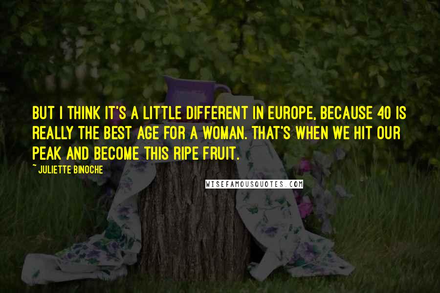 Juliette Binoche Quotes: But I think it's a little different in Europe, because 40 is really the best age for a woman. That's when we hit our peak and become this ripe fruit.