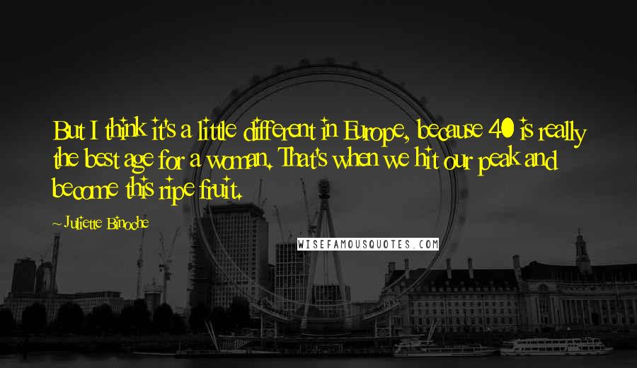 Juliette Binoche Quotes: But I think it's a little different in Europe, because 40 is really the best age for a woman. That's when we hit our peak and become this ripe fruit.