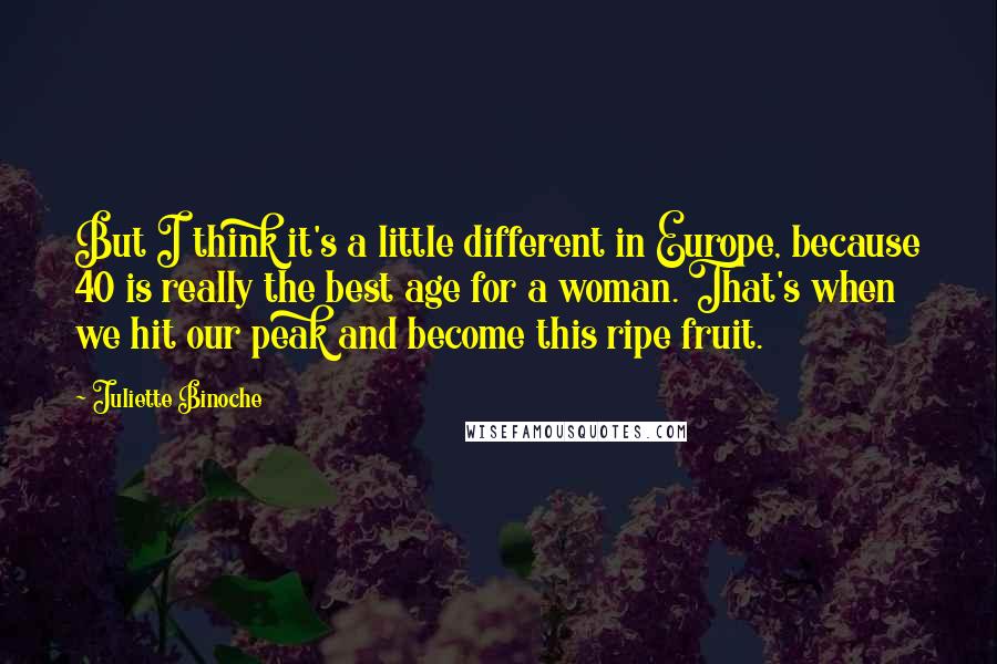 Juliette Binoche Quotes: But I think it's a little different in Europe, because 40 is really the best age for a woman. That's when we hit our peak and become this ripe fruit.