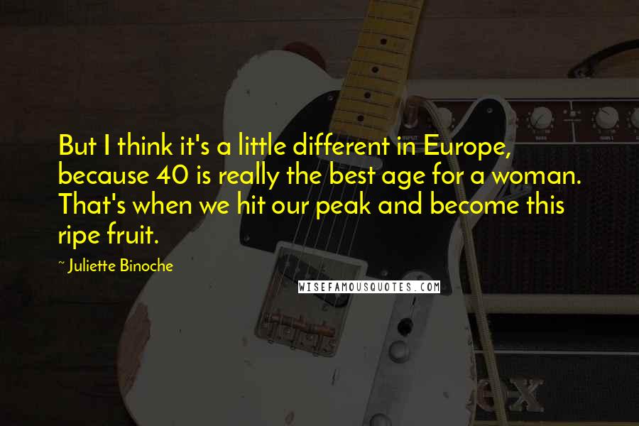 Juliette Binoche Quotes: But I think it's a little different in Europe, because 40 is really the best age for a woman. That's when we hit our peak and become this ripe fruit.