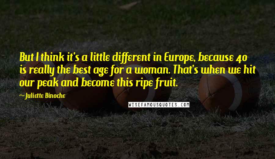 Juliette Binoche Quotes: But I think it's a little different in Europe, because 40 is really the best age for a woman. That's when we hit our peak and become this ripe fruit.