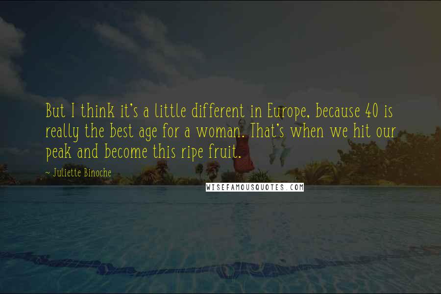 Juliette Binoche Quotes: But I think it's a little different in Europe, because 40 is really the best age for a woman. That's when we hit our peak and become this ripe fruit.