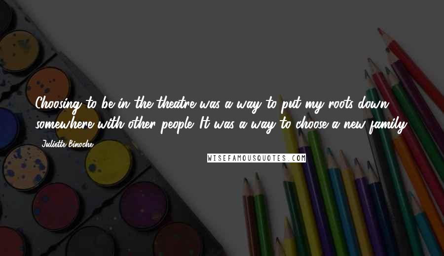 Juliette Binoche Quotes: Choosing to be in the theatre was a way to put my roots down somewhere with other people. It was a way to choose a new family.