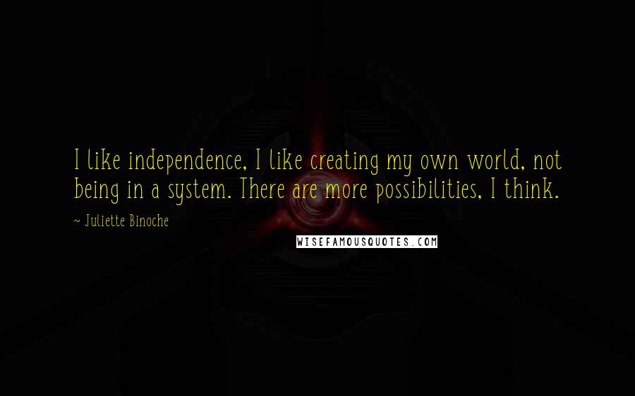 Juliette Binoche Quotes: I like independence, I like creating my own world, not being in a system. There are more possibilities, I think.