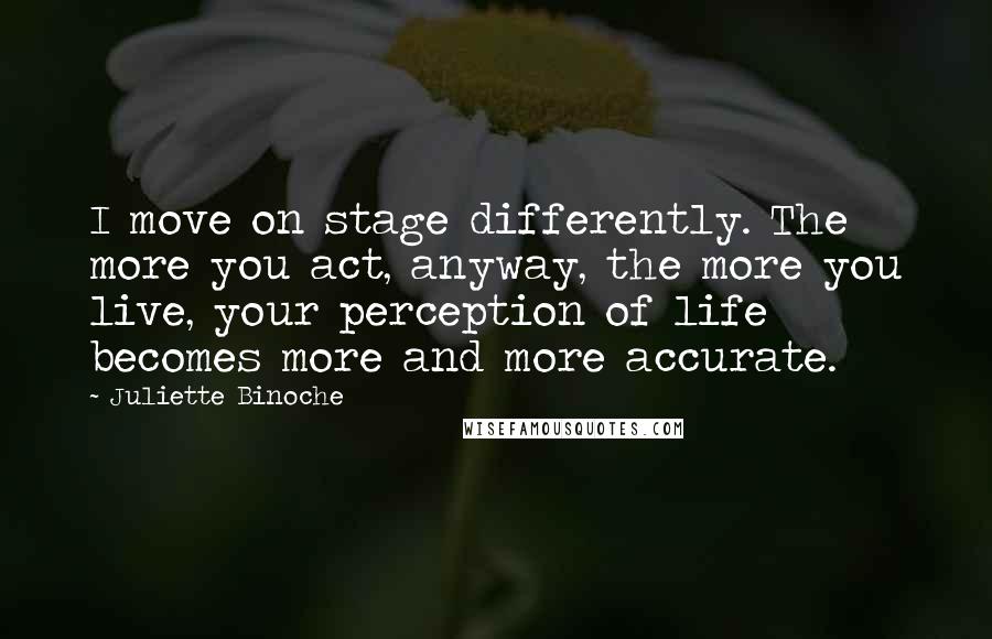 Juliette Binoche Quotes: I move on stage differently. The more you act, anyway, the more you live, your perception of life becomes more and more accurate.