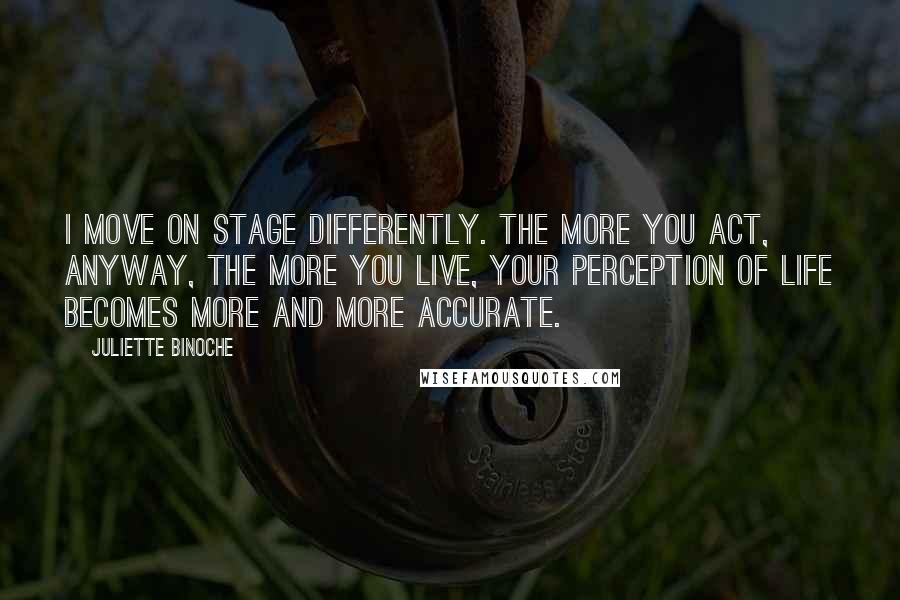 Juliette Binoche Quotes: I move on stage differently. The more you act, anyway, the more you live, your perception of life becomes more and more accurate.